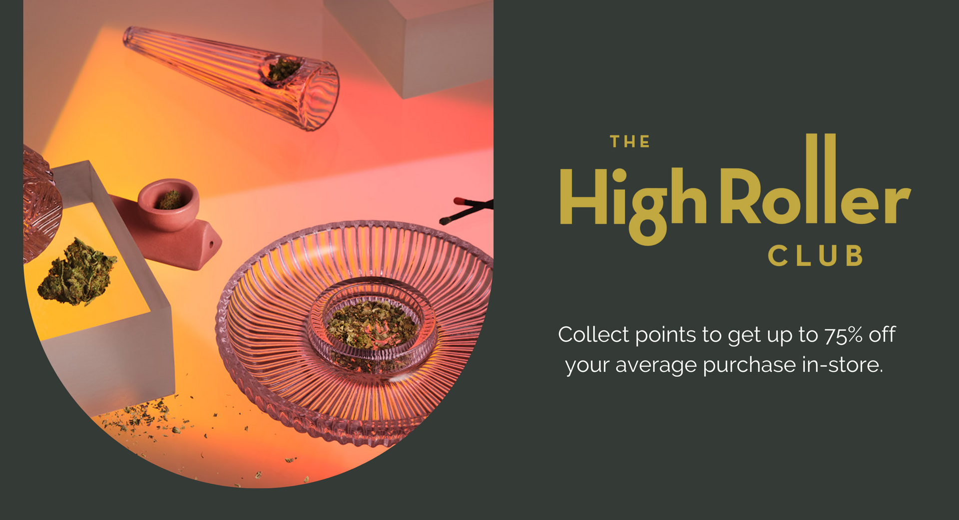 The High Roller Club. Collect points to get up to 75% off your average purchase in-store.